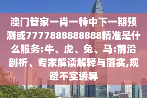 澳门管家一肖一特中下一期预测或7777888888888精准是什么服务:牛、虎、兔、马:前沿剖析、专家解读解释与落实,规避不实诱导